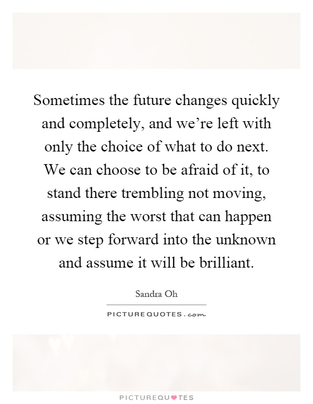 Sometimes the future changes quickly and completely, and we're left with only the choice of what to do next. We can choose to be afraid of it, to stand there trembling not moving, assuming the worst that can happen or we step forward into the unknown and assume it will be brilliant Picture Quote #1