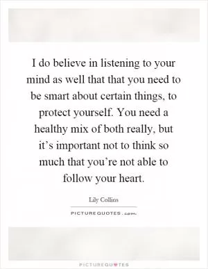 I do believe in listening to your mind as well that that you need to be smart about certain things, to protect yourself. You need a healthy mix of both really, but it’s important not to think so much that you’re not able to follow your heart Picture Quote #1