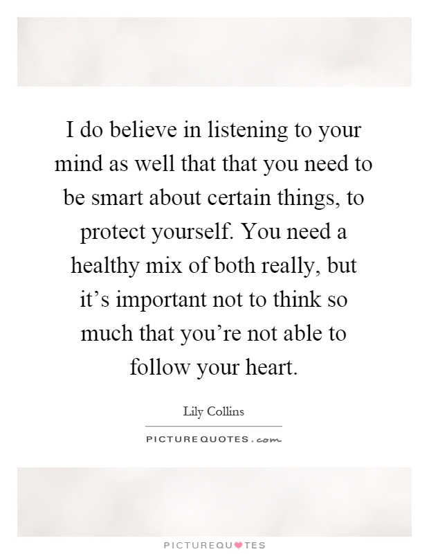 I do believe in listening to your mind as well that that you need to be smart about certain things, to protect yourself. You need a healthy mix of both really, but it's important not to think so much that you're not able to follow your heart Picture Quote #1