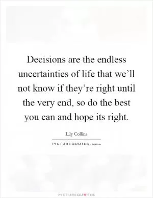 Decisions are the endless uncertainties of life that we’ll not know if they’re right until the very end, so do the best you can and hope its right Picture Quote #1