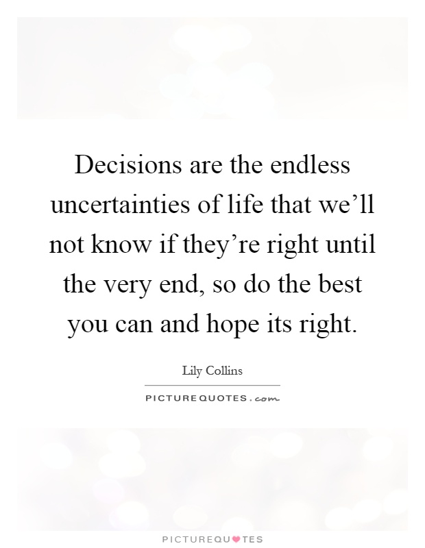 Decisions are the endless uncertainties of life that we'll not know if they're right until the very end, so do the best you can and hope its right Picture Quote #1