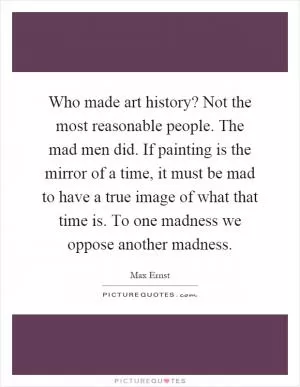 Who made art history? Not the most reasonable people. The mad men did. If painting is the mirror of a time, it must be mad to have a true image of what that time is. To one madness we oppose another madness Picture Quote #1