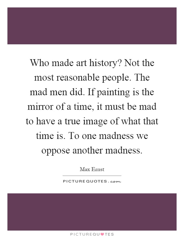 Who made art history? Not the most reasonable people. The mad men did. If painting is the mirror of a time, it must be mad to have a true image of what that time is. To one madness we oppose another madness Picture Quote #1