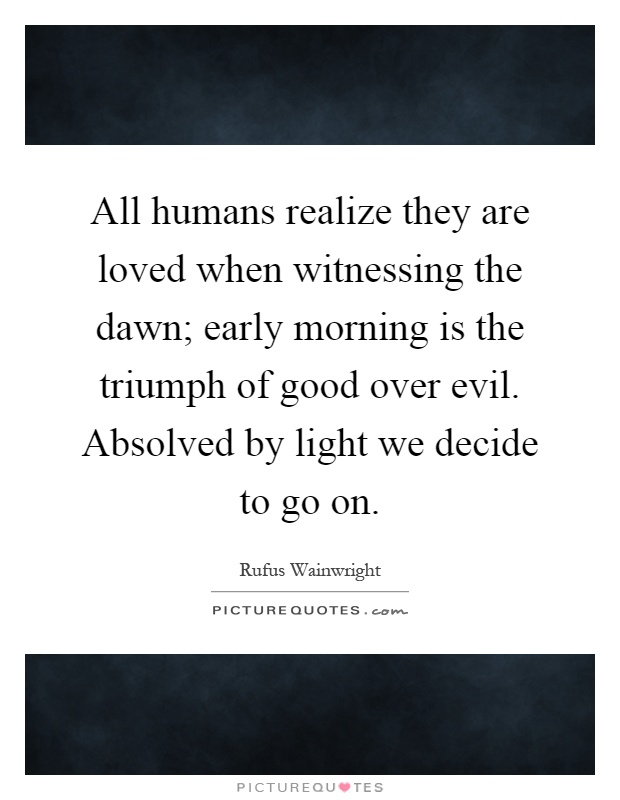 All humans realize they are loved when witnessing the dawn; early morning is the triumph of good over evil. Absolved by light we decide to go on Picture Quote #1