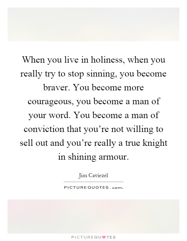 When you live in holiness, when you really try to stop sinning, you become braver. You become more courageous, you become a man of your word. You become a man of conviction that you're not willing to sell out and you're really a true knight in shining armour Picture Quote #1