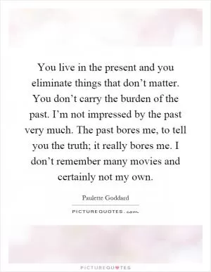 You live in the present and you eliminate things that don’t matter. You don’t carry the burden of the past. I’m not impressed by the past very much. The past bores me, to tell you the truth; it really bores me. I don’t remember many movies and certainly not my own Picture Quote #1