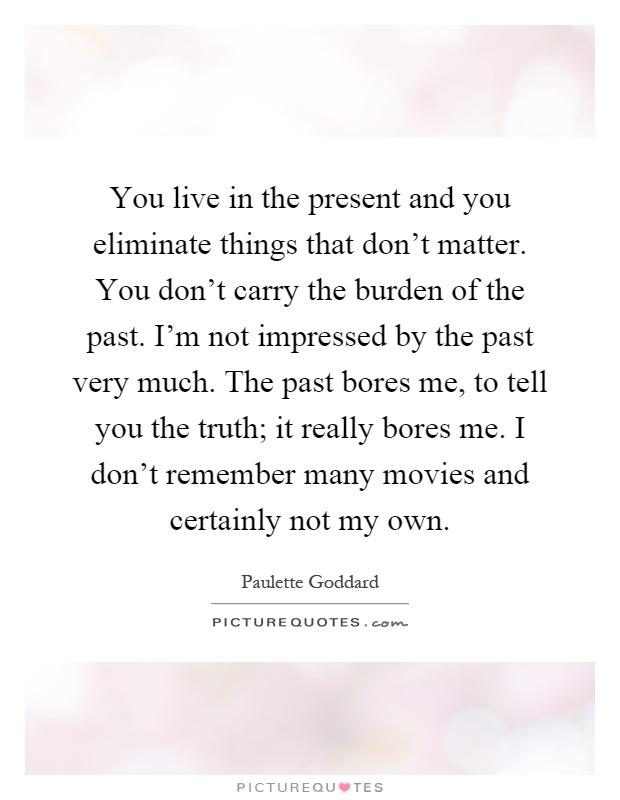 You live in the present and you eliminate things that don't matter. You don't carry the burden of the past. I'm not impressed by the past very much. The past bores me, to tell you the truth; it really bores me. I don't remember many movies and certainly not my own Picture Quote #1