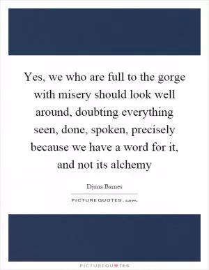 Yes, we who are full to the gorge with misery should look well around, doubting everything seen, done, spoken, precisely because we have a word for it, and not its alchemy Picture Quote #1