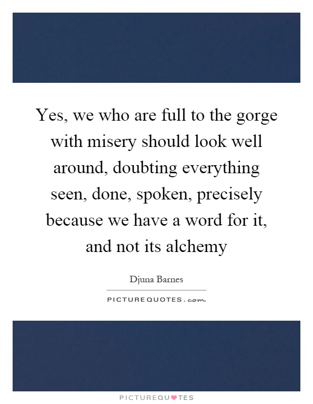 Yes, we who are full to the gorge with misery should look well around, doubting everything seen, done, spoken, precisely because we have a word for it, and not its alchemy Picture Quote #1