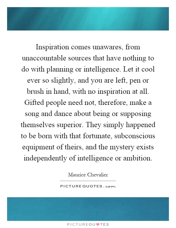 Inspiration comes unawares, from unaccountable sources that have nothing to do with planning or intelligence. Let it cool ever so slightly, and you are left, pen or brush in hand, with no inspiration at all. Gifted people need not, therefore, make a song and dance about being or supposing themselves superior. They simply happened to be born with that fortunate, subconscious equipment of theirs, and the mystery exists independently of intelligence or ambition Picture Quote #1