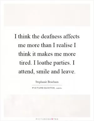 I think the deafness affects me more than I realise I think it makes me more tired. I loathe parties. I attend, smile and leave Picture Quote #1