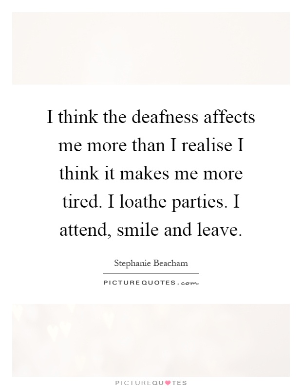 I think the deafness affects me more than I realise I think it makes me more tired. I loathe parties. I attend, smile and leave Picture Quote #1