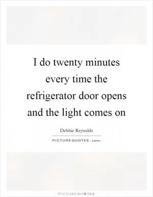 I do twenty minutes every time the refrigerator door opens and the light comes on Picture Quote #1