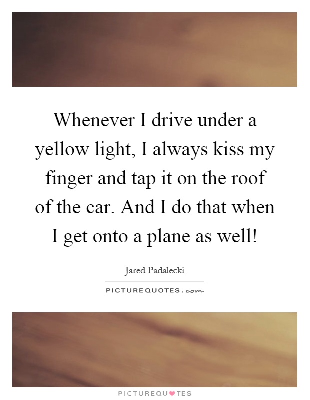 Whenever I drive under a yellow light, I always kiss my finger and tap it on the roof of the car. And I do that when I get onto a plane as well! Picture Quote #1
