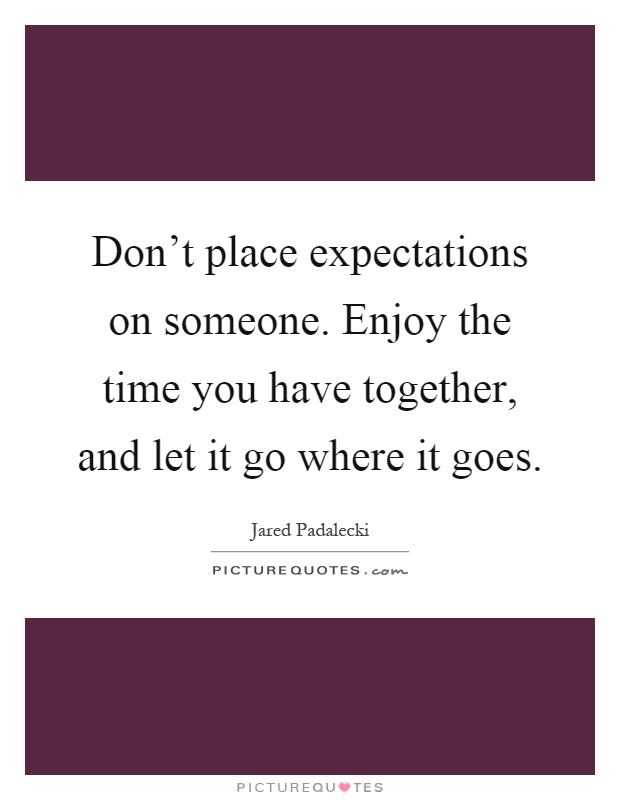 Don't place expectations on someone. Enjoy the time you have together, and let it go where it goes Picture Quote #1