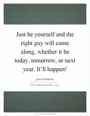 Just be yourself and the right guy will come along, whether it be today, tomorrow, or next year. It’ll happen! Picture Quote #1