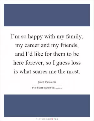 I’m so happy with my family, my career and my friends, and I’d like for them to be here forever, so I guess loss is what scares me the most Picture Quote #1