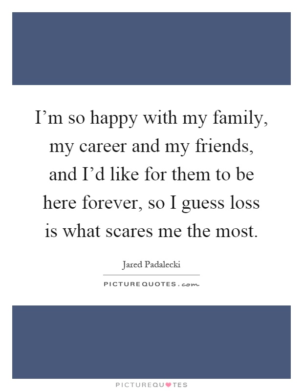 I'm so happy with my family, my career and my friends, and I'd like for them to be here forever, so I guess loss is what scares me the most Picture Quote #1