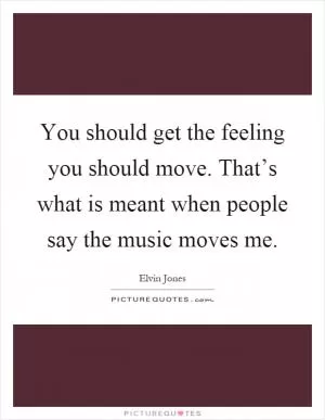 You should get the feeling you should move. That’s what is meant when people say the music moves me Picture Quote #1
