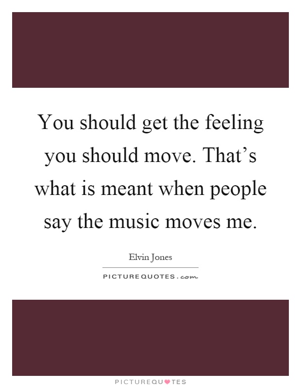 You should get the feeling you should move. That's what is meant when people say the music moves me Picture Quote #1