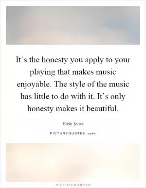 It’s the honesty you apply to your playing that makes music enjoyable. The style of the music has little to do with it. It’s only honesty makes it beautiful Picture Quote #1