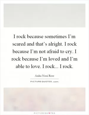 I rock because sometimes I’m scared and that’s alright. I rock because I’m not afraid to cry. I rock because I’m loved and I’m able to love. I rock... I rock Picture Quote #1