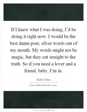 If I knew what I was doing, I’d be doing it right now. I would be the best damn poet, silver words out of my mouth. My words might not be magic, but they cut straight to the truth. So if you need a lover and a friend, baby, I’m in Picture Quote #1