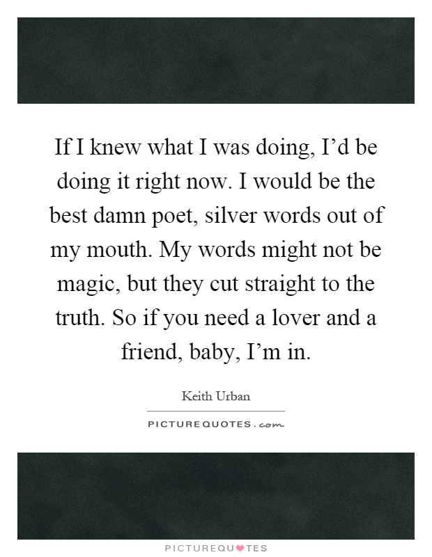 If I knew what I was doing, I'd be doing it right now. I would be the best damn poet, silver words out of my mouth. My words might not be magic, but they cut straight to the truth. So if you need a lover and a friend, baby, I'm in Picture Quote #1