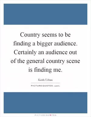 Country seems to be finding a bigger audience. Certainly an audience out of the general country scene is finding me Picture Quote #1