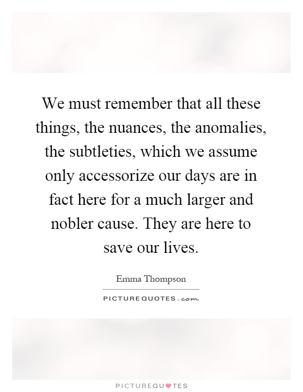 We must remember that all these things, the nuances, the anomalies, the subtleties, which we assume only accessorize our days are in fact here for a much larger and nobler cause. They are here to save our lives Picture Quote #1