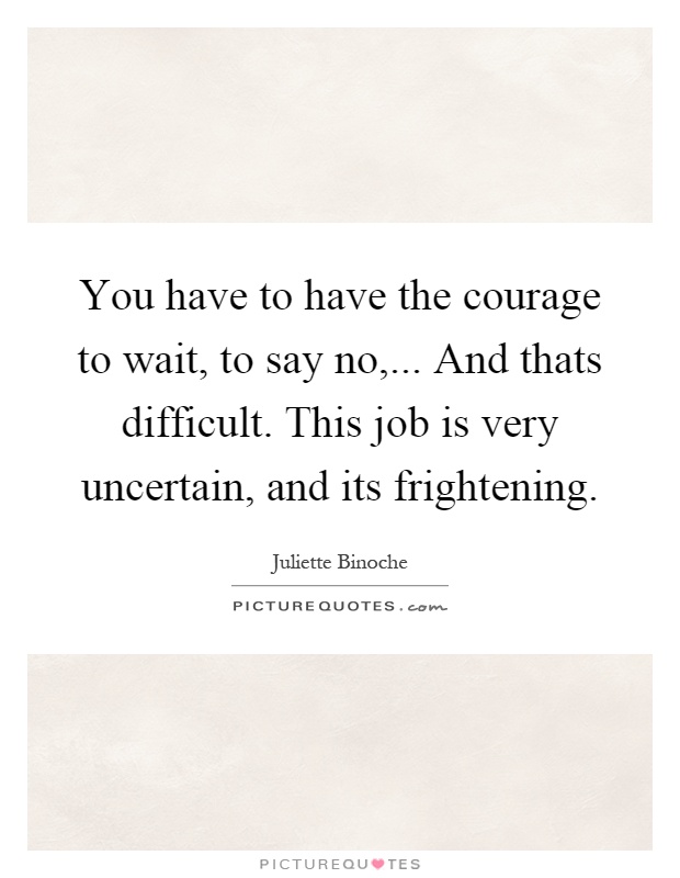 You have to have the courage to wait, to say no,... And thats difficult. This job is very uncertain, and its frightening Picture Quote #1