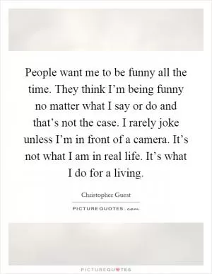 People want me to be funny all the time. They think I’m being funny no matter what I say or do and that’s not the case. I rarely joke unless I’m in front of a camera. It’s not what I am in real life. It’s what I do for a living Picture Quote #1