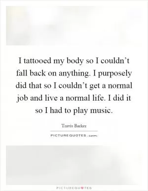 I tattooed my body so I couldn’t fall back on anything. I purposely did that so I couldn’t get a normal job and live a normal life. I did it so I had to play music Picture Quote #1