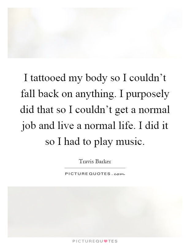I tattooed my body so I couldn't fall back on anything. I purposely did that so I couldn't get a normal job and live a normal life. I did it so I had to play music Picture Quote #1