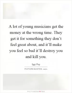 A lot of young musicians get the money at the wrong time. They get it for something they don’t feel great about, and it’ll make you feel so bad it’ll destroy you and kill you Picture Quote #1