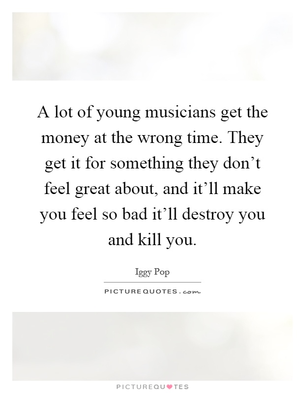 A lot of young musicians get the money at the wrong time. They get it for something they don't feel great about, and it'll make you feel so bad it'll destroy you and kill you Picture Quote #1