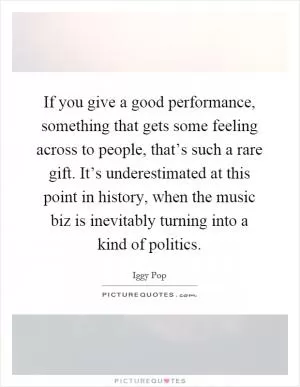 If you give a good performance, something that gets some feeling across to people, that’s such a rare gift. It’s underestimated at this point in history, when the music biz is inevitably turning into a kind of politics Picture Quote #1