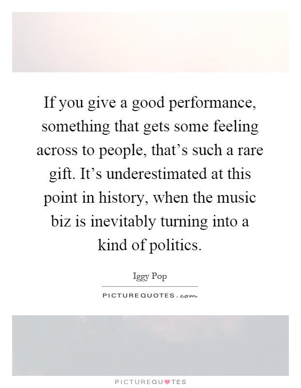 If you give a good performance, something that gets some feeling across to people, that's such a rare gift. It's underestimated at this point in history, when the music biz is inevitably turning into a kind of politics Picture Quote #1