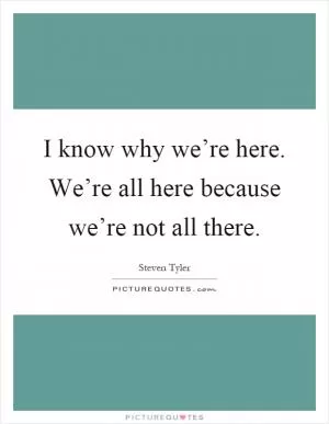 I know why we’re here. We’re all here because we’re not all there Picture Quote #1