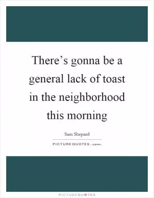 There’s gonna be a general lack of toast in the neighborhood this morning Picture Quote #1