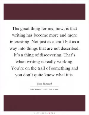 The great thing for me, now, is that writing has become more and more interesting. Not just as a craft but as a way into things that are not described. It’s a thing of discovering. That’s when writing is really working. You’re on the trail of something and you don’t quite know what it is Picture Quote #1