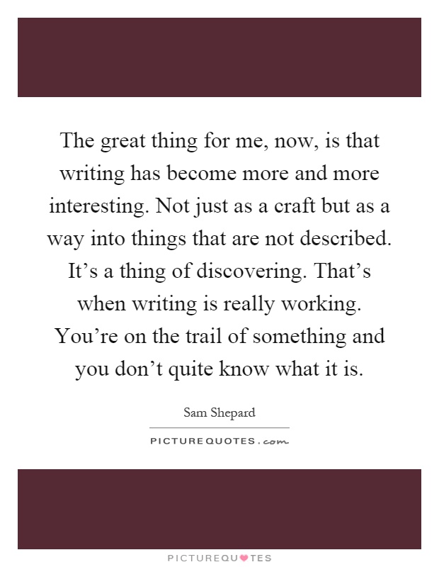 The great thing for me, now, is that writing has become more and more interesting. Not just as a craft but as a way into things that are not described. It's a thing of discovering. That's when writing is really working. You're on the trail of something and you don't quite know what it is Picture Quote #1