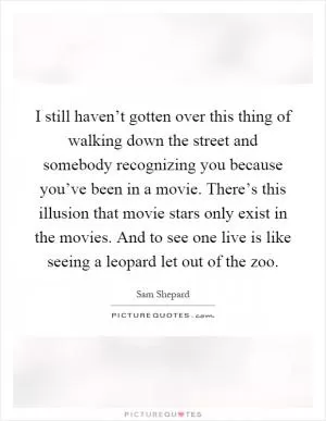 I still haven’t gotten over this thing of walking down the street and somebody recognizing you because you’ve been in a movie. There’s this illusion that movie stars only exist in the movies. And to see one live is like seeing a leopard let out of the zoo Picture Quote #1