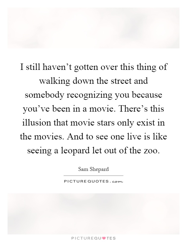 I still haven't gotten over this thing of walking down the street and somebody recognizing you because you've been in a movie. There's this illusion that movie stars only exist in the movies. And to see one live is like seeing a leopard let out of the zoo Picture Quote #1