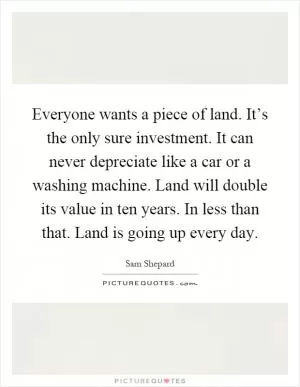 Everyone wants a piece of land. It’s the only sure investment. It can never depreciate like a car or a washing machine. Land will double its value in ten years. In less than that. Land is going up every day Picture Quote #1