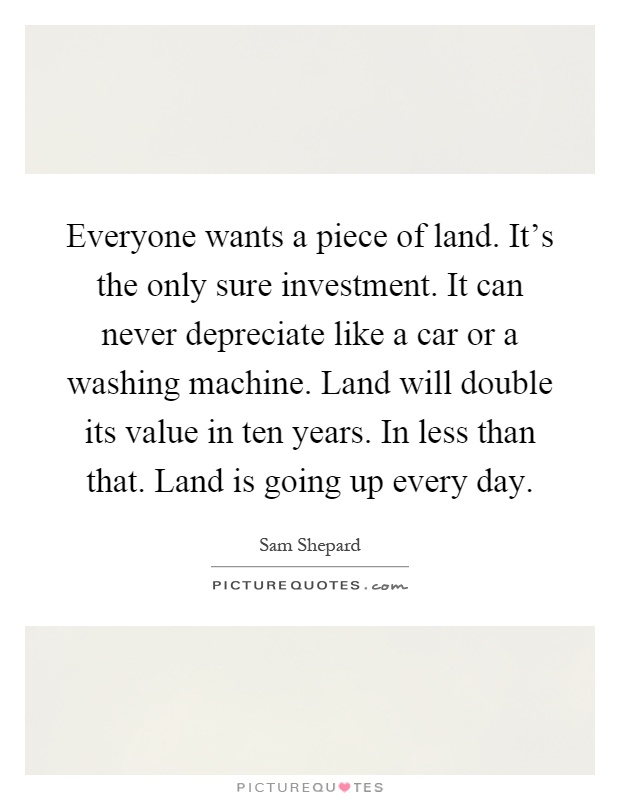 Everyone wants a piece of land. It's the only sure investment. It can never depreciate like a car or a washing machine. Land will double its value in ten years. In less than that. Land is going up every day Picture Quote #1