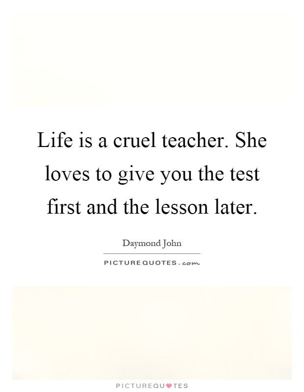 Life is a cruel teacher. She loves to give you the test first and the lesson later Picture Quote #1