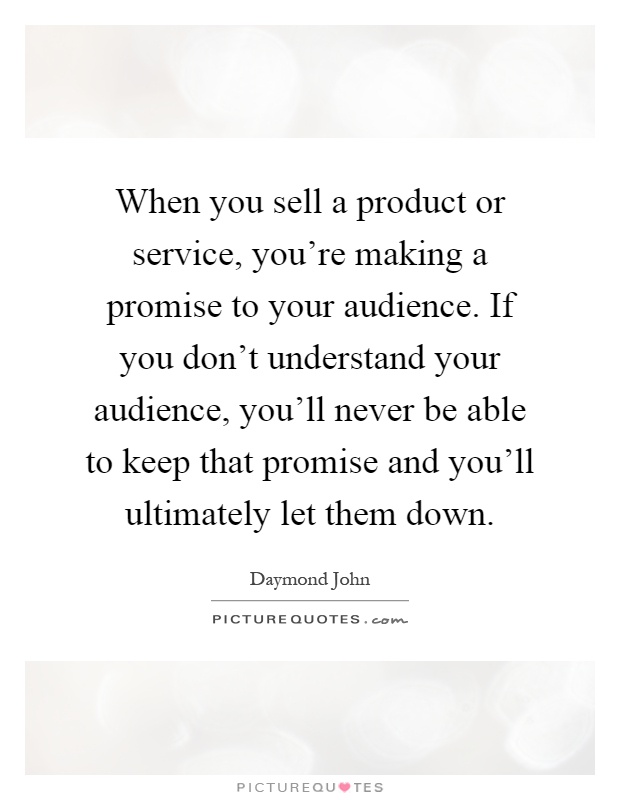 When you sell a product or service, you're making a promise to your audience. If you don't understand your audience, you'll never be able to keep that promise and you'll ultimately let them down Picture Quote #1