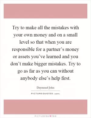 Try to make all the mistakes with your own money and on a small level so that when you are responsible for a partner’s money or assets you’ve learned and you don’t make bigger mistakes. Try to go as far as you can without anybody else’s help first Picture Quote #1