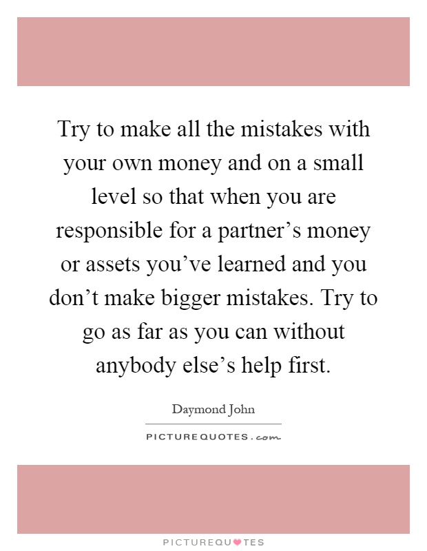 Try to make all the mistakes with your own money and on a small level so that when you are responsible for a partner's money or assets you've learned and you don't make bigger mistakes. Try to go as far as you can without anybody else's help first Picture Quote #1